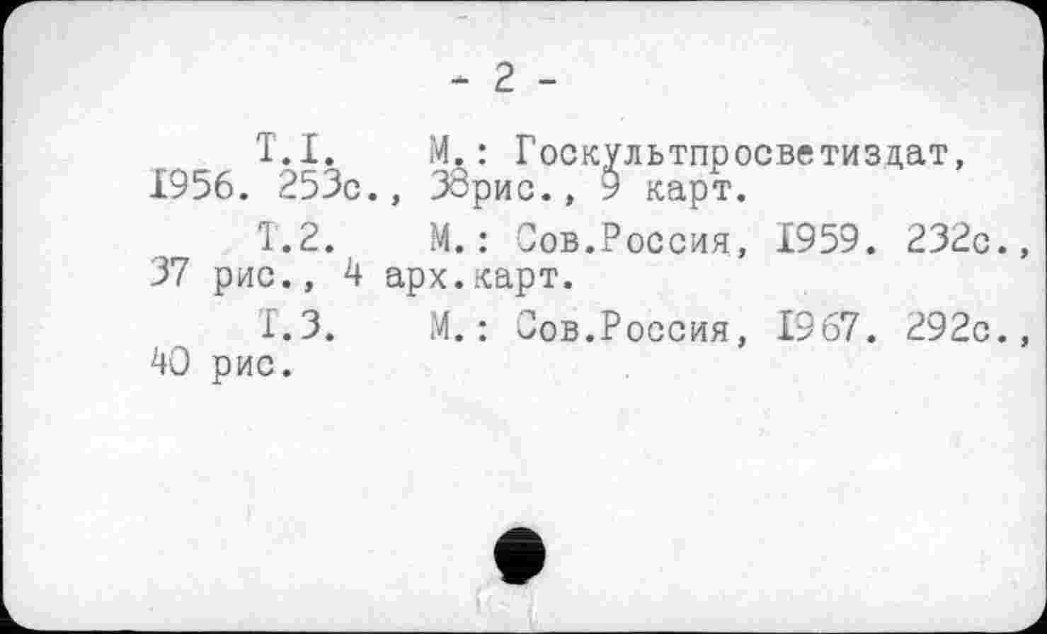 ﻿- 2 -
T.I.	M.:	Госкультпросветиздат,
1956. 253с.,	ЗЗрис., 9 карт.
1.2.	М.:	Сов.Россия,	1959.	232с.,
37 рис., 4 арх.карт.
1.3.	М.	:	Сов.Россия,	1967.	292с.,
40 рис.